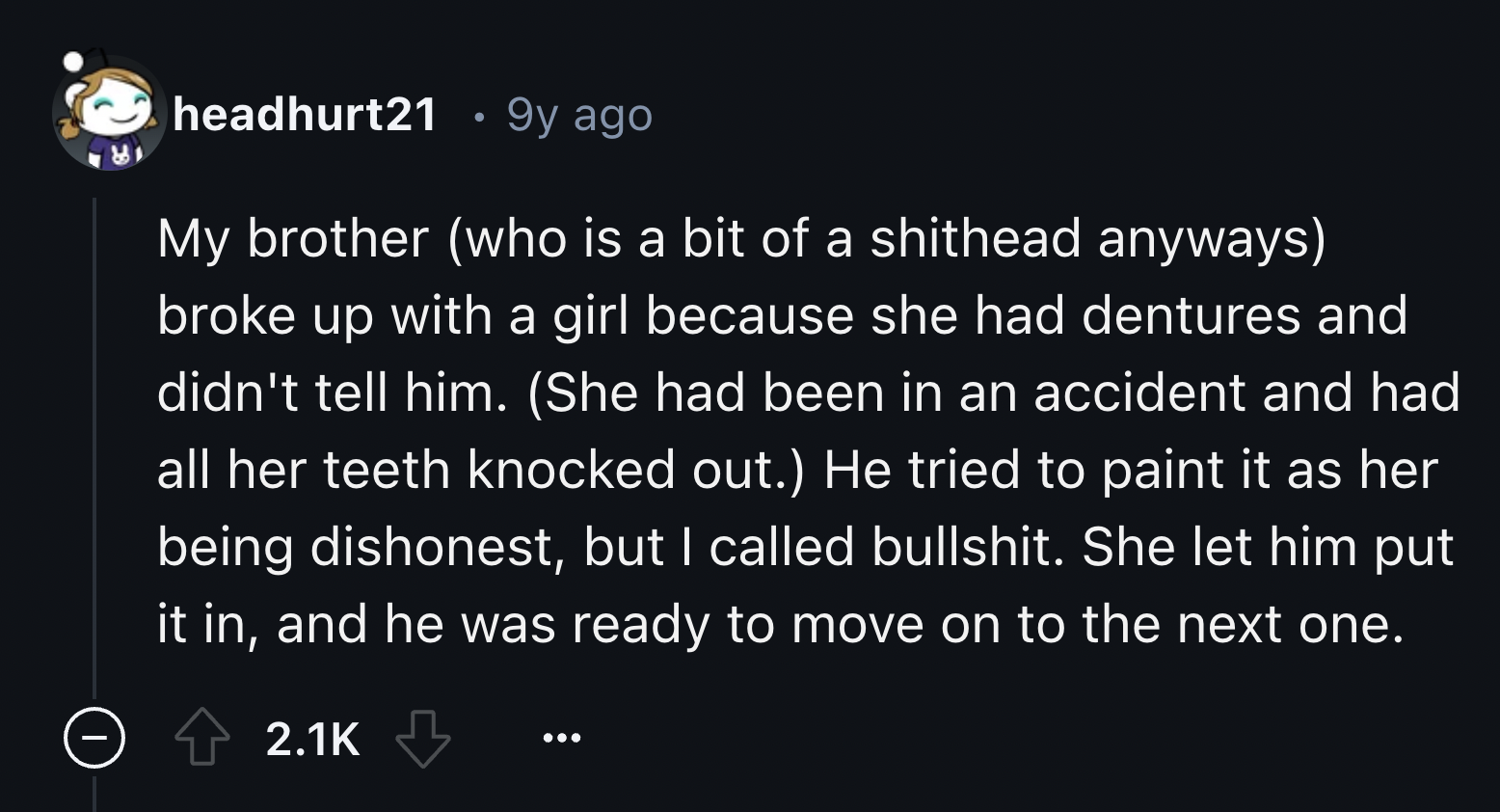 screenshot - headhurt21 . 9y ago My brother who is a bit of a shithead anyways broke up with a girl because she had dentures and didn't tell him. She had been in an accident and had all her teeth knocked out. He tried to paint it as her being dishonest, b